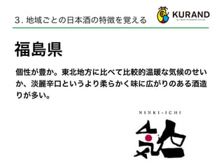 福島県
３. 地域ごとの日本酒の特徴を覚える
個性が豊か。東北地方に比べて比較的温暖な気候のせい
か、淡麗辛口というより柔らかく味に広がりのある酒造
りが多い。
 