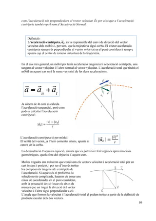 10
com l’acceleració són perpendiculars al vector velocitat. És per això que a l’acceleració
centrípeta també rep el nom d’Acceleració Normal.
En el cas més general, un mòbil pot tenir acceleració tangencial i acceleració centrípeta, una
tangent al vector velocitat i l’altre normal al vector velocitat. L’acceleració total que tindrà el
mòbil en aquest cas serà la suma vectorial de les dues acceleracions:
Ja sabem de 4t com es calcula
l’acceleració tangencial, però com
podem calcular l’acceleració
centrípeta?.
𝑎! =
𝑣 − 𝑣!
𝑡
La demostració d’aquesta equació, encara que es pot treure fent algunes aproximacions
geomètriques, queda fora del objectiu d’aquest curs.
Moltes vegades ens trobarem que coneixem els vectors velocitat i acceleració total per un
cert instant i posició, i pot ser d’interès trobar
les components tangencial i centrípeta de
l’acceleració. Si aquest és el problema, la
solució no és complicada, haurem de posar uns
eixos de coordenades en el punt considerat,
amb la precaució de col·locar els eixos de
manera que un tingui la direcció del vector
velocitat i l’altre sigui perpendicular a ell.
L’angle que formen la velocitat i l’acceleració total el podem trobar a partir de la definició de
producte escalar dels dos vectors.
Definició:
L’acceleració centrípeta, 𝒂!!⃗ 𝒄, és la responsable del canvi de direcció del vector
velocitat dels mòbils i, per tant, que la trajectòria sigui corba. El vector acceleració
centrípeta sempre és perpendicular al vector velocitat en el punt considerat i sempre
apunta cap el centre de rotació instantani de la trajectòria.

a =

an
+

at
| 𝑎⃗!| =
|!!⃗|!
!
L’acceleració centrípeta té per mòdul:
El sentit del vector, ja l’hem comentat abans, apunta al
centre de la corba.
 
