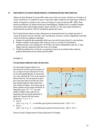 12
III. MOVIMENT EN DUES DIMENSIONS. COMPOSICIÓ DE MOVIMENTS.
Abans ens hem demanat si era possible saber com variava el vector velocitat en el temps o el
vector acceleració. La resposta és que sí, sigui quin sigui el tipus de moviment que realitzi el
mòbil, el requisit és conèixer com varia en el temps el vector de posició, 𝑹 = 𝒇(𝒕). Però
tenim un problema, no sabem encara prou matemàtiques. Malgrat això, és podem estudiar
moviments sobre el pla sempre aquests siguin senzills, és a dir, que siguin uniformes o
uniformement accelerats. Idò bé, estudiarem aquests dos casos.
Per l’estudi del moviment en dues dimensions és fonamental tenir en compte que tant el
vector de posició, com la velocitat, com l’acceleració, són això, vectors, magnituds vectorials
i això ens dóna les següents avantatges:
a. Sempre els podrem descompondre sobre uns eixos de la nostre elecció i conveniència.
b. Podrem estudiar el que passa sobre cada eix com si es tractés d’un problema
unidimensional, com estudiàvem a 4t d’ESO, i de forma independent cada eix. L’únic
lligam entre les equacions dels dos eixos és el temps.
c. També ho podrem fer a l’inrevés, si coneixem com és el moviment sobre cada eix,
podrem determinar el moviment real del mòbil.
Exemple -2:
Un moviment uniforme sobre els dos eixos
Un moviment d’aquest tipus és el
moviment de la barca que travessava el
riu. La barca té una velocitat de 10 m/s
en el sentit perpendicular al corrent del
riu i una velocitat de 5 m/s en la mateixa
direcció del riu. No cal pensar-hi gaire
per veure que hem d’escollir uns eixos
que tenguin aquestes dues direccions
com mostra la figura. Així tenim que la
barca realitza un moviment uniforme al
llarg dels eixos “X” i “Y”, per tant
podem establir sobre cada eix les
equacions del moviment pertinents a
partir de l’equació del moviment
uniforme 𝑒 = 𝑒! + 𝑣 · 𝑡 :
• Eix X:
𝑥(𝑡) = 𝑥! + 𝑣! · 𝑡 ; si escollim que la posició inicial és zero, 𝑥 𝑡 = 5 · 𝑡
• Eix Y:
𝑦 𝑡 = 𝑦! + 𝑣! · 𝑡 ; si escollim que la posició inicial és zero, 𝑦 𝑡 = 10 · 𝑡
fixeu-vos que el lligam entre les dues equacions és el temps.
!
 