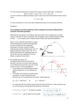 13
El vector de posició de la barca respecte de l’origen en funció del temps, ve donat per:
𝑅 𝑡 = 𝑥 𝑡   𝚤 +   𝑦 𝑡   𝚥 = 5 · 𝑡     𝚤 +   10 · 𝑡   𝚥
el vector velocitat no depèn del temps ja que es tracta d’un moviment uniforme sobre els dos
eixos:
𝑣 = 5  𝚤 + 10  𝚥
el vector acceleració és zero en les dues components ja que és un moviment uniforme.
Exemple-3:
Una component moviment uniforme, l’altre component moviment uniformement
accelerat: Moviment parabòlic.
Quan llancem una pilota a un company, quan surt aigua d’una canonada que no estigui
vertical, quan fem un salt en carrera per a fer un basquet, quan es dispara qualsevol tipus
d’arma, ... , en tots aquest casos l’objecte llançat realitza una trajectòria parabòlica.
Que el vector velocitat inicial formi un angle
amb l’horitzontal ens permet descompondre
el vector velocitat en una component
horitzontal i una altra vertical i estudiar
cadascuna per separat. Elegirem que l’eix “Y”
tengui la direcció vertical i que l’eix “X” la
direcció horitzontal. És important adonar-se
que els dos eixos són espacials i les seves
unitats, en general seran metres:
• Eix vertical. Eix de les “Y”:
En aquesta direcció actua la força de la
gravetat i, per tant, els cossos estan sotmesos
a l’acceleració de la gravetat, que com ja hem
dit és un vector. Com a conseqüència:
o El moviment serà uniformement accelerat
al llarg d’aquest eix, el cos realitzarà un
mua.
o Si escollim com a positiu el sentit vertical
cap amunt, el vector acceleració de la
gravetat, que és l’acceleració del moviment, vindrà donat per:
𝑎! = 𝑔 = −9,8  𝚥  𝑚/𝑠!
à 𝑔 = −9,8  𝑚/𝑠!
o Les equacions del moviment en aquest direcció seran les del mua i seran escalars ja que
és un moviment en una sola dimensió igual que l’any passat:
𝑒 = 𝑒! + 𝑣! · 𝑡 +
!
!
𝑎 · 𝑡!
; en aquest cas queda:
𝑣 = 𝑣! + 𝑎 · 𝑡 ; que en aquest cas ens queda:
𝑦 = 𝑦! + 𝑣!! · 𝑡 +
!
!
𝑔 · 𝑡!
  
𝑣! = 𝑣!! + 𝑔 · 𝑡 = 𝑣!sinθ + g · t  
 