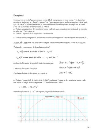 16
Exemple - 4:
Considerem un mòbil que es mou en el pla XY de manera que es mou sobre l’eix X amb un
moviment uniforme, ax=0 m/s2
, i sobre l’eix Y amb un moviment uniformement accelerat amb
ay= - 9,8 m/s2
. En l’instant Inicial el vector velocitat del mòbil forma un angle de 30º amb
l’eix “X” i el mòdul de la velocitat és 30 m/s.
a. Trobar les equacions del moviment sobre cada eix. Les equacions vectorials de la posició,
la velocitat i l’acceleració.
b. Trobar l’equació de la trajectòria i dibuixar-la.
c. Trobar els vectors posició, velocitat i acceleració tangencial i normal per l’instant t=0,5s.
SOLUCIÓ: Agafarem els eixos amb l’origen on es troba el mòbil per a t=0 s: x0=0 i y0=0.
Trobem les components de la velocitat inicial
La funció del vector de posició vindrà donada per:
La funció del vector velocitat:
Finalment la funció del vector acceleració:
b. Trobar l’equació de la trajectòria és fàcil combinant l’equació del moviment sobre cada
eix, aïllar el temps de la component “X” i substituir en l’altre.
y = 0,58 x - 7,2.10-3
x2
com el coeficient de la “x2
” és negatiu, la paràbola és invertida.
v0x
=

v .cosα = 30.cos30º= 26m / s ; ax
= 0
v0 y
=

v .senα = 30.sin30º=15m / s ; ay
= −9,8m / s2

R(t) = 26⋅t

i + 15⋅t − 4,9⋅t2
( )

j

v(t) = 26

i + 15− 9,8⋅t( )

j

a(t) = 0

i − 9,8

j
!
 
