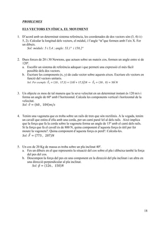 18
PROBLEMES
ELS VECTORS EN FÍSICA. EL MOVIMENT
1. D’acord amb un determinat sistema referència, les coordenades de dos vectors són (3, 4) i (-
5, 2). Calcular la longitud dels vectors, el mòdul, i l’angle “α”que formen amb l’eix X. Fer
un dibuix.
Sol: mòduls: 5 i 5,4 ; angle: 53,1º i 158,2º
2. Dues forces de 20 i 30 Newtons, que actuen sobre un mateix cos, formen un angle entre si de
120º.
a. Escollir un sistema de referència adequat i que permeti una expressió el més fàcil
possible dels dos vectors.
b. Escriure les components (x, y) de cada vector sobre aquests eixos. Escriure els vectors en
funció del vectors unitaris.
Sol: Per exemple: 𝐹! = 10  , 17,3 = 10𝚤 + 17,3𝚥 𝑁 →      𝐹! = 30  , 0 = 30𝚤  𝑁
3. Un objecte es mou de tal manera que la seva velocitat en un determinat instant és 120 m/s i
forma un angle de 60º amb l’horitzontal. Calcula les components vertical i horitzontal de la
velocitat.
Sol: 𝑣 = 60  , 104 𝑚/𝑠
4. Tenim una vagoneta que es troba sobre un rails de tren que són rectilinis. A la vegada, tenim
un cavall que estira d’ella amb una corda, per un camí paral·lel al dels rails. Això implica
que la força que fa la corda sobre la vagoneta forma un angle de 15º amb el camí dels rails.
Si la força que fa el cavall és de 800 N, quina component d’aquesta força és útil per fer
moure la vagoneta?. Quina component d’aquesta força es perd?. Calcula-les.
Sol: 𝐹 = 773  ,      207 𝑁
5. Un cos de 20 Kg de massa es troba sobre un pla inclinat 40º.
a. Fes un dibuix en el que representis la situació del cos sobre el pla i dibuixa també la força
del pes del cos.
b. Descompon la força del pes en una component en la direcció del pla inclinat i un altra en
una direcció perpendicular al pla inclinat.
Sol: 𝑝 = 126  ,      150 𝑁
 