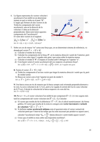 19
6. La figura representa els vectors velocitat i
acceleració d’un mòbil en un determinat
instant en què es troba en el punt “B”.
L’angle que formen els dos vectors és de 60º.
Troba les components del vector
acceleració: una en la direcció de la
velocitat i l’altra en la direcció
perpendicular. Quin nom tenen aquestes dues
components de l’acceleració?
El valor dels vectors és el següent:
2
/5,2 smaB =
!
; smvB /0,3=
!
Sol: 𝑎 = 𝑎! +   𝑎! = 1,25  , 2,2   𝑚/𝑠!
7. Sobre un cos de massa “m” actua una força que, en un determinat sistema de referència, ve
donada pel vector 𝐹 =  −3𝚤 + 4𝚥.
a) Calcular el mòdul de la força.
b) Calcular les components de la força, F’, en la mateixa direcció i sentit de l’anterior, però
que el seu valor sigui 5 vegades més gran i que actua sobre la mateixa massa.
c) Calcular el mòdul d’ F’. Compara el resultat amb l’obtingut en l’apartat “a”.
d) Com haurà variat el vector acceleració del cos respecte a la primera força?.
Sol: a) 𝐹 = 5  𝑁 ; b) 𝐹′ =   5 · −3𝚤 + 4𝚥 ; c) 𝐹′ = 25  𝑁 ; d) 5 vegades més gran.
8. Tenim el vector: 𝐴 =   9𝚤 + 12𝚥 .
a) Troba les components d’un nou vector que tingui la mateixa direcció i sentit que A, però
de mòdul unitat.
b) Busca un vector com el de l’apartat (a) però de mòdul 3.
Sol: a) 𝐴′ =   
!
!"
9𝚤 + 12𝚥 ; b) 𝐴′ =   
!
!"
9𝚤 + 12𝚥
9. Una barca creua un riu de manera que la barca sempre està orientada perpendicularment a
la vora. La seva velocitat és de 1,5 m/s, però a la vegada el corrent del riu té a una velocitat
de 0,75 m/s. Calcula la velocitat de la barca respecte a la vora del riu.
Sol: 𝑣 =   0,75𝚤 + 1,5𝚥
10. Per a t = 4 s, el vector velocitat d’un mòbil té per component 𝒗 = (3 ,1) i tres segons més
tard les components del vector velocitat són 𝒗’ = (2, -2), Calcular:
a) El vector que resulta de fer la diferència “𝑣′ − 𝑣”, fes el càlcul numèricament i de forma
gràfica. El vector que resulta de la resta és conegut com vector increment o variació
de velocitats “ ∆𝑣 =   𝑣′ − 𝑣 ”.
b) Si definim vector acceleració mitjana com el quocient entre el vector variació de
velocitat partit per l’interval de temps que ha estat necessari per produir-se aquest canvi,
calcular l’acceleració mitja “𝑎! =
∆!
∆!
”. Quina direcció i sentit tindrà aquest vector?.
c) Creus que el mòbil es mou sobre una trajectòria rectilínia?.
Sol: a) ∆𝑣 =    𝑣′ − 𝑣 =    −1  , −3 𝑚/𝑠 ; b) 𝑎! =
∆!
∆!
=
!!
!
  , −1 ; c) NO
 