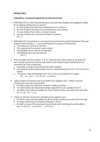 20
PROBLEMES
Cinemàtica: Acceleració tangencial i acceleració normal
1. (OIF febrer 01) Un cotxe experimenta una acceleració tant centrípeta com tangencial. Quina
de les següents afirmacions és correcta?
a. Es mou al llarg d’una línia recta disminuint la seva velocitat.
b. Es mou al llarg d’una línia recta incrementant la seva velocitat.
c. Es mou al llarg d’una corba a velocitat constant.
d. Es mou al llarg d’una corba amb velocitat no constant
Sol: d.
2. (OIF febrer 01) Una partícula es mou descrivint una trajectòria circular horitzontal. Passa per
un punt P amb celeritat |v| = v que està disminuint. En el punt P l’acceleració:
a. Té la direcció i sentit de la velocitat.
b. Té la direcció de la velocitat i sentit contrari.
c. Està dirigida cap al centre de la trajectòria.
d. Està dirigida cap a una altra direcció.
Sol: d
3. (PAU setembre 98) Tres ciclistes, A, B i C, descriuen una corba circular de 20 metres de
radi. Calcula l'acceleració total de cada ciclista en un instant en què el mòdul de la seva
velocitat és de 10 m/s, sabent que:
a. El ciclista A conserva una velocitat de mòdul constant.
b. El ciclista B accelera uniformement i la seva velocitat passa de 9,5 m/s a 10,5 m/s en 0,5
segons.
c. El ciclista C frena uniformement d'11 m/s a 9 m/s en un temps de 0,5 segons.
Sol: a) 5 m/s2
; b) 5,38 m/s2
; c) 6,40 m/s2
.
4. Indica el tipus d’acceleració que té un mòbil en els següents casos. Troba el valor de
l’acceleració en cas que sigui possible:
a. El mòbil realitza una trajectòria rectilínia a rapidesa constant.
b. Un mòbil realitza una trajectòria rectilínia augmentant la seva rapidesa 0,5 m/s2
.
c. El mòbil es mou amb una rapidesa de 20 m/s mentre realitza una corba de 86 m de radi.
Sol: a) cap ; b) at ; c) ac.
5. Calcula el valor de l’acceleració centrípeta en els següents casos:
a. El mòbil es mou amb una rapidesa de 20 m/s mentre realitza una corba de 86 m de radi.
b. El mateix mòbil recorre la mateixa corba però a 40 m/s.
c. El mòbil es mou a 20 m/s però pren una corba de radi la meitat que la corba anterior.
Sol: a) 4,65 m/s2
; b) 18,6 m/s2
; c) 9,3 m/s2
.
 