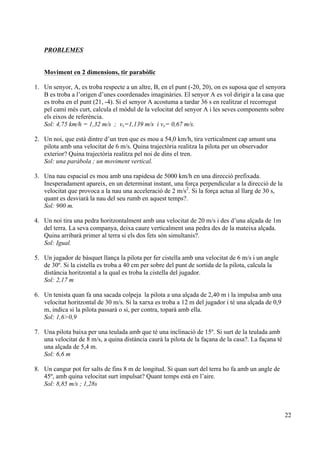 22
PROBLEMES
Moviment en 2 dimensions, tir parabòlic
1. Un senyor, A, es troba respecte a un altre, B, en el punt (-20, 20), on es suposa que el senyora
B es troba a l’origen d’unes coordenades imaginàries. El senyor A es vol dirigir a la casa que
es troba en el punt (21, -4). Si el senyor A acostuma a tardar 36 s en realitzar el recorregut
pel camí més curt, calcula el mòdul de la velocitat del senyor A i les seves components sobre
els eixos de referència.
Sol: 4,75 km/h = 1,32 m/s ; vx=1,139 m/s i vy= 0,67 m/s.
2. Un noi, que està dintre d’un tren que es mou a 54,0 km/h, tira verticalment cap amunt una
pilota amb una velocitat de 6 m/s. Quina trajectòria realitza la pilota per un observador
exterior? Quina trajectòria realitza pel noi de dins el tren.
Sol: una paràbola ; un moviment vertical.
3. Una nau espacial es mou amb una rapidesa de 5000 km/h en una direcció prefixada.
Inesperadament apareix, en un determinat instant, una força perpendicular a la direcció de la
velocitat que provoca a la nau una acceleració de 2 m/s2
. Si la força actua al llarg de 30 s,
quant es desviarà la nau del seu rumb en aquest temps?.
Sol: 900 m.
4. Un noi tira una pedra horitzontalment amb una velocitat de 20 m/s i des d’una alçada de 1m
del terra. La seva companya, deixa caure verticalment una pedra des de la mateixa alçada.
Quina arribarà primer al terra si els dos fets són simultanis?.
Sol: Igual.
5. Un jugador de bàsquet llança la pilota per fer cistella amb una velocitat de 6 m/s i un angle
de 30º. Si la cistella es troba a 40 cm per sobre del punt de sortida de la pilota, calcula la
distància horitzontal a la qual es troba la cistella del jugador.
Sol: 2,17 m
6. Un tenista quan fa una sacada colpeja la pilota a una alçada de 2,40 m i la impulsa amb una
velocitat horitzontal de 30 m/s. Si la xarxa es troba a 12 m del jugador i té una alçada de 0,9
m, indica si la pilota passarà o si, per contra, toparà amb ella.
Sol: 1,6>0,9
7. Una pilota baixa per una teulada amb que té una inclinació de 15º. Si surt de la teulada amb
una velocitat de 8 m/s, a quina distància caurà la pilota de la façana de la casa?. La façana té
una alçada de 5,4 m.
Sol: 6,6 m
8. Un cangur pot fer salts de fins 8 m de longitud. Si quan surt del terra ho fa amb un angle de
45º, amb quina velocitat surt impulsat? Quant temps està en l’aire.
Sol: 8,85 m/s ; 1,28s
 