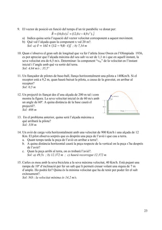 23
9. El vector de posició en funció del temps d’un tir parabòlic ve donat per:
jttitR
!!!
)..9,4.0,12()..0,16( 2
−+=
a) Indica quina seria l’equació del vector velocitat corresponent a aquest moviment.
b) Què val l’alçada quan la component x val 20 m?.
Sol: a) 𝑣 = 16𝚤 + 12 − 9,8 · 𝑡 𝚥 ; b) 7,34 m
10. Quan s’observa el gran salt de longitud que va fer l’atleta Jesse Owen en l’Olimpíada 1936,
es pot apreciar que l’alçada màxima del seu salt va ser de 1,1 m i que en aquell instant, la
seva velocitat era de 6,5 m/s. Determinar: la component “v0y” de la velocitat en l’instant
inicial i l’angle amb què va sortir del terra.
Sol: 4,64 m/s ; 35,5º
11. Un llançador de pilotes de base-ball, llança horitzontalment una pilota a 140Km/h. Si el
receptor està a 9,2 m, quan haurà baixat la pilota, a causa de la gravetat, en arribar al
receptor?
Sol: 0,5 m
12. Un projectil és llançat des d’una alçada de 200 m tal i com
mostra la figura. La seva velocitat inicial és de 60 m/s amb
un angle de 60º. A quina distància de la base caurà el
projectil?.
Sol: 408 m
13. En el problema anterior, quina serà l’alçada màxima a
què arribarà la pilota?
Sol: 338 m
14. Un avió de carga vola horitzontalment amb una velocitat de 900 Km/h i una alçada de 12
Km. El pilot observa sorprès que es desprèn una peça de l’avió i que cau a terra.
a. Quant temps tarda la peça de l’avió en arribar a terra?.
b. A quina distància horitzontal caurà la peça respecte de la vertical on la peça s’ha després
de l’avió?
c. Quan la peça arribi al terra, on es trobarà l’avió?.
Sol: a) 49,5s ; b) 12.372 m ; c) haurà recorregut 12.372 m
15. Carles es mou amb la seva bicicleta a la seva màxima velocitat, 40 Km/h. Està pujant una
rampa de 10º d’inclinació per fer un salt que li permeti creuar volant una síquia de 7 m
d’ample. Ho podrà fer? Quina és la mínima velocitat que ha de tenir per poder fer el salt
exitosament?.
Sol: NO ; la velocitat mínima és 14,2 m/s.
 