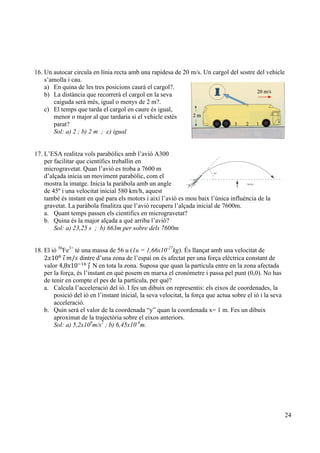 24
16. Un autocar circula en línia recta amb una rapidesa de 20 m/s. Un cargol del sostre del vehicle
s’amolla i cau.
a) En quina de les tres posicions caurà el cargol?.
b) La distància que recorrerà el cargol en la seva
caiguda serà més, igual o menys de 2 m?.
c) El temps que tarda el cargol en caure és igual,
menor o major al que tardaria si el vehicle estès
parat?
Sol: a) 2 ; b) 2 m ; c) igual
17. L’ESA realitza vols parabòlics amb l’avió A300
per facilitar que científics treballin en
microgravetat. Quan l’avió es troba a 7600 m
d’alçada inicia un moviment parabòlic, com el
mostra la imatge. Inicia la paràbola amb un angle
de 45º i una velocitat inicial 580 km/h, aquest
també és instant en què para els motors i així l’avió es mou baix l’única influència de la
gravetat. La paràbola finalitza que l’avió recupera l’alçada inicial de 7600m.
a. Quant temps passen els científics en microgravetat?
b. Quina és la major alçada a què arriba l’avió?
Sol: a) 23,25 s ; b) 663m per sobre dels 7600m
18. El ió 56
Fe3+
té una massa de 56 u (1u = 1,66x10-27
kg). És llançat amb una velocitat de
2𝑥10!
  𝚤  𝑚/𝑠 dintre d’una zona de l’espai on és afectat per una força elèctrica constant de
valor 4,8x10!!"
  ȷ    N en tota la zona. Suposa que quan la partícula entre en la zona afectada
per la força, és l’instant en què posem en marxa el cronòmetre i passa pel punt (0,0). No has
de tenir en compte el pes de la partícula, per què?
a. Calcula l’acceleració del ió. I fes un dibuix on representis: els eixos de coordenades, la
posició del ió en l’instant inicial, la seva velocitat, la força que actua sobre el ió i la seva
acceleració.
b. Quin serà el valor de la coordenada “y” quan la coordenada x= 1 m. Fes un dibuix
aproximat de la trajectòria sobre el eixos anteriors.
Sol: a) 5,2x109
m/s2
; b) 6,45x10-4
m.
 