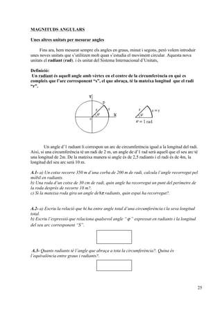25
MAGNITUDS ANGULARS
Unes altres unitats per mesurar angles
Fins ara, hem mesurat sempre els angles en graus, minut i segons, però volem introduir
unes noves unitats que s’utilitzen molt quan s’estudia el moviment circular. Aquesta nova
unitats el radiant (rad). i és unitat del Sistema Internacional d’Unitats,
Definició:
Un radiant és aquell angle amb vèrtex en el centre de la circumferència en què es
compleix que l’arc corresponent “s”, el que abraça, té la mateixa longitud que el radi
“r”.
Un angle d’1 radiant li correspon un arc de circumferència igual a la longitud del radi.
Així, si una circumferència té un radi de 2 m, un angle de d’1 rad serà aquell que el seu arc té
una longitud de 2m. De la mateixa manera si angle és de 2,5 radiants i el radi és de 4m, la
longitud del seu arc serà 10 m.
A.1- a) Un cotxe recorre 350 m d’una corba de 200 m de radi, calcula l’angle recorregut pel
mòbil en radiants.
b) Una roda d’un cotxe de 30 cm de radi, quin angle ha recorregut un punt del perímetre de
la roda després de recorre 10 m?.
c) Si la mateixa roda gira un angle de8π radiants, quin espai ha recorregut?.
A.2- a) Escriu la relació que hi ha entre angle total d’una circumferència i la seva longitud
total.
b) Escriu l’expressió que relaciona qualsevol angle “ϕ ” expressat en radiants i la longitud
del seu arc corresponent “S”.
A.3- Quants radiants té l’angle que abraça a tota la circumferència?. Quina és
l’equivalència entre graus i radiants?.
 