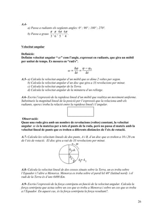26
A.4-
a) Passa a radiants els següents angles: 0º ; 90º ; 180º ; 270º.
b) Passa a graus
π π π π
3 6
4
5
6
4
; ; ; .
Velocitat angular
Definició:
Definim velocitat angular “ω ” com l’angle, expressat en radiants, que gira un mòbil
per unitat de temps. Es mesura en “rad/s”.
𝜔 =
∆𝜑
∆𝑡
=
𝜑 − 𝜑!
∆𝑡
A.5- a) Calcula la velocitat angular d’un mòbil que es dóna 2 voltes per segon.
b) Calcula la velocitat angular d’un disc que gira a 33 revolucions per minut.
c) Calcula la velocitat angular de la Terra.
d) Calcula la velocitat angular de la minutera d’un rellotge.
A.6- Escriu l’expressió de la rapidesa lineal d’un mòbil que realitza un moviment uniforme.
Substitueix la magnitud lineal de la posició per l’expressió que la relaciona amb els
radiants, opera i troba la relació entre la rapidesa lineal i l’angular.
Observació:
Quan una roda gira amb un nombre de revolucions (voltes) constant, la velocitat
angular ω és la mateixa per a tots el punts de la roda, però no passa el mateix amb la
velocitat lineal de punts que es troben a diferents distàncies de l’eix de rotació.
A.7- Calcula les velocitats lineals de dos punts, A i B, d’un disc que es troben a 10 i 20 cm
de l’eix de rotació. El disc gira a raó de 33 revolucions per minut.
A.8- Calcula la velocitat lineal de dos cossos situats sobre la Terra, un es troba sobre
l’Equador i l’altre a Menorca. Menorca es troba sobre el paral·lel 40º (latitud nord) i el
radi de la Terra és d’uns 6400 Km.
A.9- Escriu l’expressió de la força centrípeta en funció de la velocitat angular. Calcula la
força centrípeta que actua sobre un cos que es troba a Menorca i sobre un cos que es troba
a l’Equador. En aquest cas, és la força centrípeta la força resultant?.
 