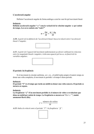 27
L’acceleració angular
Definim l’acceleració angular de forma anàloga a com ho vam fer pel moviment lineal.
Definició:
Definim acceleració angular “α ” com la variació de la velocitat angular ω per unitat
de temps. Les seves unitats són “rad/s2
”
𝜶 =
∆𝝎
∆𝒕
=
𝝎 − 𝝎 𝟎
∆𝒕
A.10- A partir de la definició de l’acceleració lineal, busca la relació entre l’acceleració
lineal i l’angular.
A.11- A partir de l’equació del moviment uniformement accelerat i utilitzant les relacions
entre les magnituds lineals i angulars, troba una equació pel m.u.a. en funció de les
variables angulars.
El període i la freqüència
Si el moviment és circular uniforme, ω = cte., el mòbil tarda sempre el mateix temps en
donar una volta complerta, el moviment és periòdic i al temps li diem període.
Definició:
El període “T” és el temps que tarda un mòbil en donar una volta sencera. El període es
mesura en segons.
Definició:
La freqüència “ f ” d’un moviment periòdic és el número de voltes o revolucions que
dóna un mòbil per unitat de temps. La freqüència es mesura en “1/s = s−1
”, també
anomenat Hertz (Hz).
𝑓 =
𝑛ú𝑚𝑒𝑟𝑜  𝑑𝑒  𝑣𝑜𝑙𝑡𝑒𝑠
∆𝑡
A.12- Indica la relació entre el període “T” i la freqüència “ f ”.
 