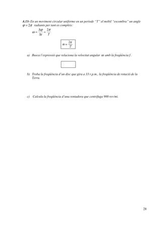 28
A.13- En un moviment circular uniforme en un període “T” el mòbil “escombra” un angle
ϕ π= 2 radiants per tant es compleix:
ω
ϕ π
= =
Δ
Δt T
2
a) Busca l’expressió que relaciona la velocitat angular ω amb la freqüència f .
b) Troba la freqüència d’un disc que gira a 33 r.p.m., la freqüència de rotació de la
Terra.
c) Calcula la freqüència d’una rentadora que centrifuga 900 rev/mi.
 