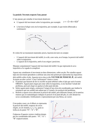 3
La posició: Novetats respecte l’any passat
L’any passat, per estudiar el moviment donàvem:
• L’equació del moviment sobre la trajectòria, per exemple:
2
5,062 tte ++−=
• I, havíem d’afegir com era la trajectòria, per exemple, la que tenim dibuixada a
continuació:
Si volem fer un tractament matemàtic precís, hauríem de tenir en compte:
- L’equació del moviment del mòbil, és a dir, com varia, en el temps, la posició del mòbil
sobre la trajectòria.
- L’equació de la trajectòria, amb el seu origen i posicions.
Manejar conjuntament l’equació del moviment del mòbil i la que representa la seva
trajectòria a la vegada és complicat.
Aquest any estudiarem el moviment en dues dimensions, sobre un pla. Per estudiar aquest
tipus de moviment aprendrem a utilitzar una eina més potent per representar les trajectòries
dels mòbils sobre el pla. Aquesta nova eina es diu VECTOR DE POSICIÓ, 𝑹, del mòbil.
Ja tenim un altre vector!. Com l’utilitzarem? Anem a veure:
a. El primer que haurem de fer és escollir un punt arbitrari sobre el pla que serà el nostre
ORIGEN. Aquest punt origen pot estar sobre la trajectòria, si ens facilitat l’estudi del
problema, però pot elegir en qualsevol altre punt del pla.
b. Sobre aquest punt origen, centrarem l’origen d’uns eixos de coordenades que tindran la
orientació que ens sembli més adient per a l’estudi o la resolució del problema.
c. Referits a aquest eixos ubicarem la posició del mòbil, pels diferents instant, de la mateixa
manera que en matemàtiques indiques la posició d’un punt del pla, és a dir donant les
seves coordenades. Gràficament o representarem per una fletxa, un vector.
Com podeu veure, en el dibuix es representa
la posició del mòbil, respecte als eixos
elegits, en els instants, t0, tA i tB, quan es
troba en els punts “O”, “A” i “B”.
Cadascun d’aquests vectors vindrien donats
per les coordenades dels punts : “O”, “A” i
“B” respectivament.
!
t0
tA
tB
 