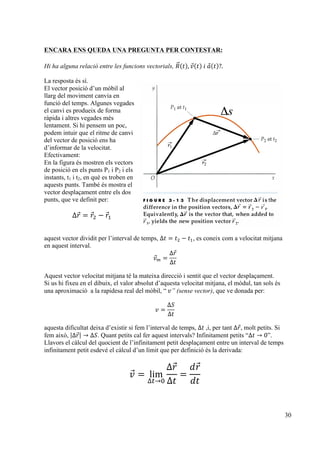 30
ENCARA ENS QUEDA UNA PREGUNTA PER CONTESTAR:
Hi ha alguna relació entre les funcions vectorials, 𝑅 𝑡 , 𝑣 𝑡   𝑖  𝑎 𝑡 ?.
La resposta és sí.
El vector posició d’un mòbil al
llarg del moviment canvia en
funció del temps. Algunes vegades
el canvi es produeix de forma
ràpida i altres vegades més
lentament. Si hi pensem un poc,
podem intuir que el ritme de canvi
del vector de posició ens ha
d’informar de la velocitat.
Efectivament:
En la figura és mostren els vectors
de posició en els punts P1 i P2 i els
instants, t1 i t2, en què es troben en
aquests punts. També és mostra el
vector desplaçament entre els dos
punts, que ve definit per:
∆𝑟 = 𝑟! − 𝑟!
aquest vector dividit per l’interval de temps, ∆𝑡 = 𝑡! − 𝑡!, es coneix com a velocitat mitjana
en aquest interval.
𝑣! =
∆𝑟
∆𝑡
Aquest vector velocitat mitjana té la mateixa direcció i sentit que el vector desplaçament.
Si us hi fixeu en el dibuix, el valor absolut d’aquesta velocitat mitjana, el mòdul, tan sols és
una aproximació a la rapidesa real del mòbil, “  𝑣” (sense vector), que ve donada per:
𝑣 =
∆𝑆
∆𝑡
aquesta dificultat deixa d’existir si fem l’interval de temps, ∆𝑡  ,i, per tant ∆𝑟, molt petits. Si
fem això, ∆𝑟 → ∆𝑆. Quant petits cal fer aquest intervals? Infinitament petits “∆𝑡 → 0”.
Llavors el càlcul del quocient de l’infinitament petit desplaçament entre un interval de temps
infinitament petit esdevé el càlcul d’un límit que per definició és la derivada:
𝑣 = lim
∆!→!
∆𝑟
∆𝑡
=
𝑑𝑟
𝑑𝑡
Δs
 