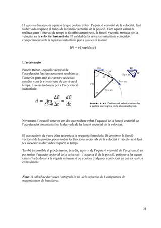 31
El que ens diu aquesta equació és que podem trobar, l’equació vectorial de la velocitat, fent
la derivada respecte el temps de la funció vectorial de la posició. Com aquest càlcul es
realitza quan l’interval de temps es fa infinitament petit, la funció vectorial trobada per la
velocitat és la velocitat instantània. El mòdul de la velocitat instantània coincideix
completament amb la rapidesa instantània per a qualsevol instant.
𝑣 = 𝑣(𝑟𝑎𝑝𝑖𝑑𝑒𝑠𝑎)
L’acceleració
Podem trobar l’equació vectorial de
l’acceleració fent un raonament semblant a
l’anterior però amb els vectors velocitat i
estudiar com és el seu ritme de canvi en el
temps. Llavors trobarem per a l’acceleració
instantània:
𝑎 = lim
∆!→!
∆𝑣
∆𝑡
=
𝑑𝑣
𝑑𝑡
Novament, l’equació anterior ens diu que podem trobat l’equació de la funció vectorial de
l’acceleració instantània fent la derivada de la funció vectorial de la velocitat.
El que acabem de veure dóna resposta a la pregunta formulada. Si coneixem la funció
vectorial de la posició, poem trobar les funcions vectorials de la velocitat i l’acceleració fent
les successives derivades respecte el temps.
També és possible el procés invers, és a dir, a partir de l’equació vectorial de l’acceleració es
pot trobar l’equació vectorial de la velocitat i d’aquesta el de la posició, però per a fer aquest
camí s’ha de donar a la vegada informació de contorn d’algunes condicions en què es realitza
el moviment.
Nota: el càlcul de derivades i integrals és un dels objectius de l’assignatura de
matemàtiques de batxillerat.
 
