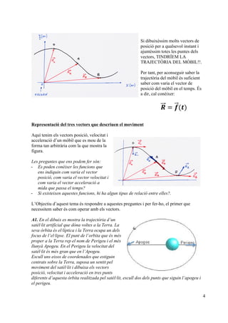 4
Si dibuixéssim molts vectors de
posició per a qualsevol instant i
ajuntéssim totes les puntes dels
vectors, TINDRÍEM LA
TRAJECTÒRIA DEL MÒBIL!!.
Per tant, per aconseguir saber la
trajectòria del mòbil és suficient
saber com varia el vector de
posició del mòbil en el temps. És
a dir, cal conèixer:
𝑹 = 𝒇(𝒕)
Representació del tres vectors que descriuen el moviment
Aquí tenim els vectors posició, velocitat i
acceleració d’un mòbil que es mou de la
forma tan arbitrària com la que mostra la
figura.
Les preguntes que ens podem fer són:
- Es poden conèixer les funcions que
ens indiquin com varia el vector
posició, com varia el vector velocitat i
com varia el vector acceleració a
mida que passa el temps?
- Si existeixen aquestes funcions, hi ha algun tipus de relació entre elles?.
L’Objectiu d’aquest tema és respondre a aquestes preguntes i per fer-ho, el primer que
necessitem saber és com operar amb els vectors.
A1. En el dibuix es mostra la trajectòria d’un
satèl·lit artificial que dóna voltes a la Terra. La
seva òrbita és el·líptica i la Terra ocupa un dels
focus de l’el·lipse. El punt de l’orbita que és més
proper a la Terra rep el nom de Perigeu i el més
llunyà Apogeu. En el Perigeu la velocitat del
satèl·lit és més gran que en l’Apogeu.
Escull uns eixos de coordenades que estiguin
centrats sobre la Terra, suposa un sentit pel
moviment del satèl·lit i dibuixa els vectors
posició, velocitat i acceleració en tres punts
diferents d’aquesta òrbita realitzada pel satèl·lit, escull dos dels punts que siguin l’apogeu i
el perigeu.
!
!
 