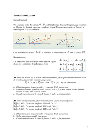 7
Sumes o restes de vectors
Geomètricament:
Per a sumar o restar dos vectors "𝐴  𝑖  𝐵", s’utilitza la regla del paral·lelogram, que consisteix
en dibuixar les línies de punts que completen el paral·lelogram, com mostra la figura, i la
seva diagonal és el vector buscat:
Com podeu veure, la resta "𝐴 − 𝐵" es redueix a la suma del vector "𝐴" amb el vector "−𝐵".
Numèricament:
Les operacions consisteixen en sumar o restar, segons
el cas, les components de cada vector. Així:
A3. Sobre un mateix cos hi actuen simultàniament tres forces que sobre uns mateixos eixos
de coordenades tenen les següents components:
𝐹! = 5  , 2 ; 𝐹! = 2  , −7 ; 𝐹! = −3  , 4 tots en newtons
a. Dibuixa uns eixos de coordenades i representa-hi els tres vectors.
b. Primer fes la suma geomètrica dels vectors. Això es fa primer sumant dos vectors i el
resultat es suma amb el tercer vector.
c. Calcula numèricament la suma de forces, és a dir, la força resultant.
A4. Sobre un mateix cos hi actuen simultàniament les tres forces següents:
𝐹! = 5,4  𝑁    𝑖  𝑓𝑜𝑟𝑚𝑎  𝑢𝑛  𝑎𝑛𝑔𝑙𝑒  𝑑𝑒  22º  𝑎𝑚𝑏  𝑙!
𝑒𝑖𝑥"𝑥"
𝐹! = 7,3  𝑁    𝑖  𝑓𝑜𝑟𝑚𝑎  𝑢𝑛  𝑎𝑛𝑔𝑙𝑒  𝑑𝑒  286º  𝑎𝑚𝑏  𝑙!
𝑒𝑖𝑥"𝑥"
𝐹! = 5,0  𝑁    𝑖  𝑓𝑜𝑟𝑚𝑎  𝑢𝑛  𝑎𝑛𝑔𝑙𝑒  𝑑𝑒  127º  𝑎𝑚𝑏  𝑙!
𝑒𝑖𝑥"𝑥"
a. Dibuixa uns eixos de coordenades i representa-hi els tres vectors.
b. Troba les components dels tres vectors.
c. Calcula numèricament la suma de forces, és a dir, la força resultant.
!

A = ax
,ay( ) ;

B = bx
,by( )

A+

B = ax
+bx( ), ay
+by( )!
"
#
$

A−

B = ax
−bx( ), ay
−by( )!
"
#
$
 