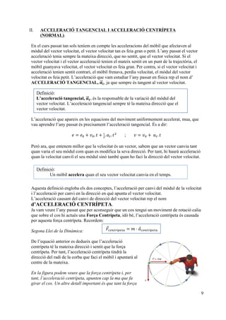 9
II. ACCELERACIÓ TANGENCIAL I ACCELERACIÓ CENTRÍPETA
(NORMAL).
En el curs passat tan sols teníem en compte les acceleracions del mòbil que afectaven al
mòdul del vector velocitat, el vector velocitat tan es feia gran o petit. L’any passat el vector
acceleració tenia sempre la mateixa direcció, que no sentit, que el vector velocitat. Si el
vector velocitat i el vector acceleració tenien el mateix sentit en un punt de la trajectòria, el
mòbil guanyava velocitat, el vector velocitat es feia gran. Per contra, si el vector velocitat i
acceleració tenien sentit contrari, el mòbil frenava, perdia velocitat, el mòdul del vector
velocitat es feia petit. L’acceleració que vam estudiar l’any passat en física rep el nom d’
ACCELERACIÓ TANGENCIAL, 𝒂𝒕, ja que sempre és tangent al vector velocitat.
L’acceleració que apareix en les equacions del moviment uniformement accelerat, mua, que
vau aprendre l’any passat és precisament l’acceleració tangencial. És a dir:
𝑒 = 𝑒! + 𝑣!. 𝑡 + !
!
. 𝑎!. 𝑡!
; 𝑣 = 𝑣! +   𝑎!. 𝑡
Però ara, que entenem millor que la velocitat és un vector, sabem que un vector canvia tant
quan varia el seu mòdul com quan es modifica la seva direcció. Per tant, hi haurà acceleració
quan la velocitat canviï el seu mòdul sinó també quan ho faci la direcció del vector velocitat.
Aquesta definició engloba els dos conceptes, l’acceleració per canvi del mòdul de la velocitat
i l’acceleració per canvi en la direcció en què apunta el vector velocitat.
L’acceleració causant del canvi de direcció del vector velocitat rep el nom
d’ACCELERACIÓ CENTRÍPETA.
Ja vam veure l’any passat que per aconseguir que un cos tengui un moviment de rotació calia
que sobre el cos hi actués una Força Centrípeta, idò bé, l’acceleració centrípeta és causada
per aquesta força centrípeta. Recordem:
Segona Llei de la Dinàmica:
De l’equació anterior es dedueix que l’acceleració
centrípeta té la mateixa direcció i sentit que la força
centrípeta. Per tant, l’acceleració centrípeta tindrà la
direcció del radi de la corba que faci el mòbil i apuntarà al
centre de la mateixa.
En la figura podem veure que la força centrípeta i, per
tant, l’acceleració centrípeta, apunten cap la ma que fa
girar el cos. Un altre detall important és que tant la força
Definició:
L’acceleració tangencial, 𝒂!!⃗𝒕, és la responsable de la variació del mòdul del
vector velocitat. L’acceleració tangencial sempre té la mateixa direcció que el
vector velocitat.
𝐹⃗!"#$%í!"#$ = 𝑚 · 𝑎⃗!"#$%í!"#$
Definició:
Un mòbil accelera quan el seu vector velocitat canvia en el temps.
 