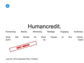 Humancredit.
Humanizing Brands. Minimizing Wastage. Engaging Audiences.
Good Ads Donate for Good Causes of Your Choice.
Surf’n do Good!
June 23th, 2014 | Advertiser Pitch | 16 Slides
 