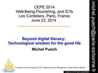 1
CEPE 2014
Well-Being,Flourishing, and ICTs
Les Cordeliers, Paris, France
June 23, 2014
Beyond digital literacy:
Technological wisdom for the good life
Michel Puech
Funding for this talk: Équipe ETOS, Télécom Ecole de Management, Institut Mines-Télécom
made on a PC with LibreOffice
 