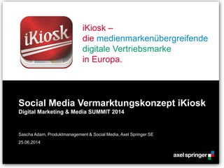 iKiosk –
die medienmarkenübergreifende
digitale Vertriebsmarke
in Europa.
Social Media Vermarktungskonzept iKiosk
Digital Marketing & Media SUMMIT 2014
Sascha Adam, Produktmanagement & Social Media, Axel Springer SE
25.06.2014
 