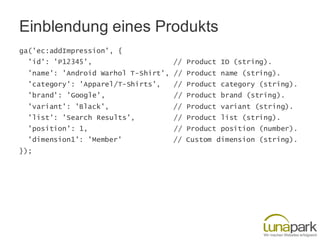 Einblendung eines Produkts
ga('ec:addImpression', {
'id': 'P12345', // Product ID (string).
'name': 'Android Warhol T-Shirt', // Product name (string).
'category': 'Apparel/T-Shirts', // Product category (string).
'brand': 'Google', // Product brand (string).
'variant': 'Black', // Product variant (string).
'list': 'Search Results', // Product list (string).
'position': 1, // Product position (number).
'dimension1': 'Member' // Custom dimension (string).
});
 