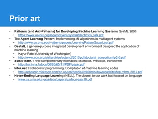 Prior art
• Patterns (and Anti-Patterns) for Developing Machine Learning Systems. SysML 2008
• https://www.usenix.org/legacy/event/sysml08/tech/rios_talk.pdf
• The Agent Learning Pattern: Implementing ML algorithms in multiagent systems
• http://www.cs.cmu.edu/~alberto/papers/LearningPatternSugarLoaf.pdf
• Gestalt, a general-purpose integrated development environment designed the application of
machine learning
• Kayur Patel (University of Washington)
• http://www.acm.org/uist/archive/adjunct/2010/pdf/doctoral_consortium/p355.pdf
• Scikit-learn. Three complementary interfaces: Estimator, Predictor, transformer
• http://hal.inria.fr/docs/00/85/65/11/PDF/paper.pdf
• Infer.net: Probabilistic programming. Compilation of machine learning codes
• http://research.microsoft.com/en-us/um/people/cmbishop/downloads/bishop-mbml-2012.pdf
• Never-Ending Language Learning (NELL). The closest to our work but focused on language
• www.cs.cmu.edu/~acarlson/papers/carlson-aaai10.pdf
 