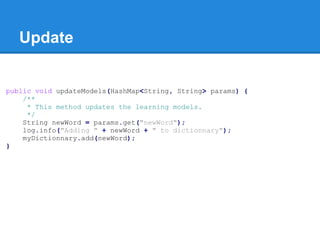Update
public void updateModels(HashMap<String, String> params) {
/**
* This method updates the learning models.
*/
String newWord = params.get("newWord");
log.info("Adding " + newWord + " to dictionnary");
myDictionnary.add(newWord);
}
 
