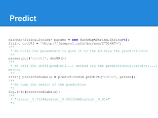 Predict
HashMap<String,String> params = new HashMap<String,String>();
String docURI = "<http://fusepool.info/doc/pmc/2751467>";
/**
* We build the parameters to give it to the L3.4via the predictionHub
*/
params.put("docURI", docURI);
/**
* We call the LUP34.predict(...) method via the predictionHub.predict(...)
method
*/
String predictedLabels = predictionHub.predict("LUP34", params);
/**
* We dump the result of the prediction
*/
log.info(predictedLabels);
/**
* "tissue__0.713##sodium__0.09135##English__0.016"
*/
 