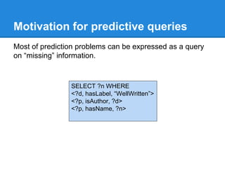 Motivation for predictive queries
Most of prediction problems can be expressed as a query
on “missing” information.
SELECT ?n WHERE
<?d, hasLabel, “WellWritten”>
<?p, isAuthor, ?d>
<?p, hasName, ?n>
 