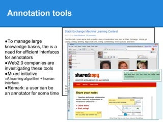 Annotation tools
●To manage large
knowledge bases, the is a
need for efficient interfaces
for annotators
●Web2.0 companies are
investigating these tools
●Mixed initiative
oA learning algorithm + human
interface
●Remark: a user can be
an annotator for some time
 