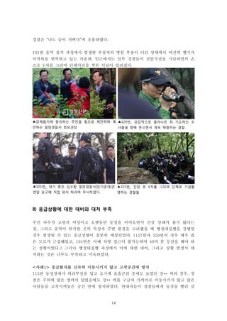 14
▲101번_ 진압 후 V자를 그리며 단체로 기념촬
영하는 경찰들
▲강제철거에 항의하는 주민을 힘으로 제안하며 폭
언하는 밀양경찰서 정보과장
▲129번_ 강압적으로 끌려나온 뒤 기도하는 수
녀들을 향해 웃으면서 계속 채증하는 경찰
▲101번_ 대기 중인 김수환 밀양경찰서장(가운데)은
면담 요구에 직접 와서 하라며 무시하였다.
경찰은 “나도 숨이 가쁘다”며 조롱하였다.
101번 움막 철거 과정에서 발생한 부상자의 병원 후송이 더딘 상태에서 여전히 헬기가
이착륙을 반복하고 있는 가운데, 인근에서는 일부 경찰들이 진압작전을 기념하면서 손
으로 V자를 그리며 단체사진을 찍은 사실이 알려졌다.
8) 응급상황에 대한 대비와 대처 부족
주민 다수가 고령의 여성이고 오랫동안 농성을 이어오면서 건강 상태가 좋지 않다는
점, 그리고 움막이 위치한 곳의 특성과 주변 환경을 고려했을 때 행정대집행을 강행할
경우 발생될 수 있는 응급상황이 충분히 예상되었다. (127번과 129번의 경우 매우 좁
은 도로가 근접해있고, 101번은 아예 차량 접근이 불가능하여 40여 분 등산을 해야 하
는 상황이었다.) 그러나 행정대집행 과정에서 이에 대한 대비, 그리고 상황 발생시 대
처하는 것은 너무도 부족하고 미숙하였다.
<사례1> 응급환자를 신속히 이동시키지 않고 고착공간에 방치
115번 농성장에서 허리부상을 입고 초기에 호흡곤란 증세도 보였던 강** 씨의 경우, 경
찰은 주위에 많은 병력이 있었음에도 강** 씨를 구급차 가까이로 이동시키지 않고 많은
사람들을 고착시켜놓은 공간 안에 방치하였다. 연대자들이 경찰들에게 들것을 빨리 갖
 