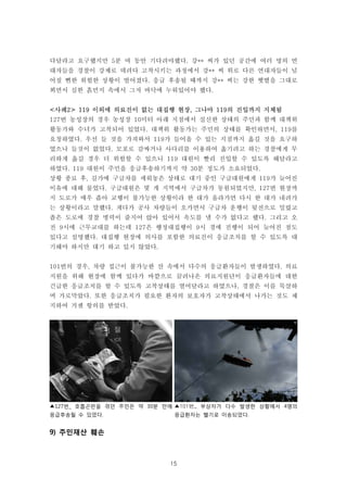 15
▲127번_ 호흡곤란을 겪던 주민은 약 30분 만에
응급후송될 수 있었다.
▲101번_ 부상자가 다수 발생한 상황에서 4명의
응급환자는 헬기로 이송되었다.
다달라고 요구했지만 5분 여 동안 기다려야했다. 강** 씨가 있던 공간에 여러 명의 연
대자들을 경찰이 강제로 데려다 고착시키는 과정에서 강** 씨 위로 다른 연대자들이 넘
어질 뻔한 위험한 상황이 벌어졌다. 응급 후송될 때까지 강** 씨는 강한 햇볕을 그대로
쬐면서 심한 흙먼지 속에서 그저 바닥에 누워있어야 했다.
<사례2> 119 이외에 의료진이 없는 대집행 현장, 그나마 119의 진입까지 지체됨
127번 농성장의 경우 농성장 10미터 아래 지점에서 실신한 상태의 주민과 함께 대책위
활동가와 수녀가 고착되어 있었다. 대책위 활동가는 주민의 상태를 확인하면서, 119를
요청하였다. 우선 들 것을 가져와서 119가 들어올 수 있는 지점까지 옮길 것을 요구하
였으나 들것이 없었다. 모포로 감싸거나 사다리를 이용하여 옮기려고 하는 경찰에게 무
리하게 옮길 경우 더 위험할 수 있으니 119 대원이 빨리 진입할 수 있도록 해달라고
하였다. 119 대원이 주민을 응급후송하기까지 약 30분 정도가 소요되었다.
상황 종료 후, 길가에 구급차를 세워놓은 상태로 대기 중인 구급대원에게 119가 늦어진
이유에 대해 물었다. 구급대원은 몇 개 지역에서 구급차가 동원되었지만, 127번 현장까
지 도로가 매우 좁아 교행이 불가능한 상황이라 한 대가 올라가면 다시 한 대가 내려가
는 상황이라고 말했다. 게다가 공사 차량들이 오가면서 구급차 운행이 뒷전으로 밀렸고
좁은 도로에 경찰 병력이 줄지어 앉아 있어서 속도를 낼 수가 없다고 했다. 그리고 오
전 9시에 근무교대를 하는데 127은 행정대집행이 9시 경에 진행이 되어 늦어진 점도
있다고 설명했다. 대집행 현장에 의사를 포함한 의료진이 응급조치를 할 수 있도록 대
기해야 하지만 대기 하고 있지 않았다.
101번의 경우, 차량 접근이 불가능한 산 속에서 다수의 응급환자들이 발생하였다. 의료
지원을 위해 현장에 함께 있다가 바깥으로 끌려나온 의료지원단이 응급환자들에 대한
긴급한 응급조치를 할 수 있도록 고착상태를 열어달라고 하였으나, 경찰은 이를 묵살하
며 가로막았다. 또한 응급조치가 필요한 환자의 보호자가 고착상태에서 나가는 것도 제
지하여 거센 항의를 받았다.
9) 주민재산 훼손
 