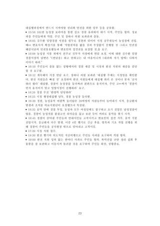 23
대집행과정에서 반드시 지켜야할 권리와 안전을 위한 당부 등을 공유함.
• 15:50 101번 농성장 보라마을 통한 길로 경찰 올라와서 대기 시작, 주민들 항의. 정보
과장 주민들에게 막말. 주민 및 장하나 의원 보좌관과 충돌.
• 16:05 김수환 밀양경찰 서장을 필두로 경찰과 뒤이어 시청 공무원들이 농성장에 진입.
배** 변호사가 확성기를 통해 ‘적법절차를 밟을 것과 부상없이 진행할 것 그리고 인권침
해감시단의 인권옹호활동과 변호인의 접견권을 보장할 것,을 요구.
• 16:08 농성장 지붕 위에서 천주교 신부가 서장에게 면담 요청. 이에 대한 김수환 밀양
경찰서장의 답변은 “(면담을) 하고 안하고는 내 마음이니까 (내려와 자기 앞에) 나와서
이야기 하라.”
• 16:10 주민들이 충돌 없는 상황에서의 경찰 채증 및 시청과 한전 직원의 채증을 중단
할 것 요구함.
• 16:12 계속해서 서장 면담 요구. 장하나 의원 보좌관 ‘대집행 주체는 시청임을 확인한
다. 한전 직원들은 빠질 것’ 요청하며 한전 직원들에게 대집행 하러 온 것이냐 묻자 ‘공사
하러 왔다’ 대답함. 경찰이 농성장을 둘러싸려 왼편으로 움직이자, 주민 고**씨가 ‘경찰이
먼저 움직이지 말고 밀양시청이 진행하라’ 요구.
• 16:20 경찰 무전 ‘한명씩 담당하라’
• 16:25 시청 행정대집행 낭독, 경찰 농성장 둘러쌈.
• 16:30 경찰, 농성움막 바깥쪽 둘러앉은 20여명의 사람들부터 들어내기 시작, 응급환자
발생과 조치를 의료지원단이 요청했으나 묵살됨.
• 16:35 움막 안에 경찰 투입, 농성자 모두 여성임에도 불구하고 초기 진압은 남성경찰이
었음. 경찰이 농성자를 붙잡고선 쇠사슬을 끊고 보란 듯이 커터로 움막을 찢기 시작.
• 16:45 경찰이 끌어낸 주민들과 연대시민들 고착시키고 변호인의 접견 거부. 움막 지붕
진압시작, 응급환자 다수 발생. 이중 4인 헬기로 긴급 후송. 벌목과 기초 작업 진행을 위
해 경찰이 주민들을 공사현장 밖으로 밀어내고 고착시킴.
• 17:30 시청 직원 철수.
• 18:30 한전 헬기의 의도적인 저공비행으로 주민들 사과를 요구하며 격렬 항의.
• 19:00 한전 직원 성의 없는 한마디 사과로 주민들 항의. 폭력진압 규탄 정리 집회 후
물품을 잘 보관하고 이동시켜 돌려줄 것을 요구하며 주민들 하산, 상황종료.
 