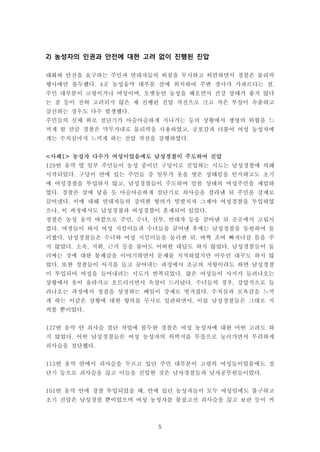 5
2) 농성자의 인권과 안전에 대한 고려 없이 진행된 진압
대화와 안전을 요구하는 주민과 연대자들의 외침을 무시하고 외면하면서 경찰은 물리력
행사에만 몰두했다. 4곳 농성움막 대부분 산에 위치하여 주변 경사가 가파르다는 점,
주민 대부분이 고령이거나 여성이며, 오랫동안 농성을 해오면서 건강 상태가 좋지 않다
는 점 등이 전혀 고려되지 않은 채 진행된 진압 작전으로 크고 작은 부상이 속출하고
실신하는 경우도 다수 발생했다.
주민들의 신체 위로 절단기가 아슬아슬하게 지나가는 등의 상황에서 생명의 위협을 느
끼게 할 만큼 경찰은 막무가내로 물리력을 사용하였고, 공포감과 더불어 여성 농성자에
게는 수치심마저 느끼게 하는 진압 작전을 강행하였다.
<사례1> 농성자 다수가 여성이었음에도 남성경찰이 주도하여 진압
129번 움막 옆 일부 주민들이 농성 중이던 구덩이로 진입하는 시도는 남성경찰에 의해
시작되었다. 구덩이 안에 있는 주민들 중 일부가 옷을 벗은 상태임을 인지하고도 초기
에 여성경찰을 투입하지 않고, 남성경찰들이 주도하여 알몸 상태의 여성주민을 제압하
였다. 경찰은 살에 닿을 듯 아슬아슬하게 절단기로 쇠사슬을 잘라낸 뒤 주민을 강제로
끌어냈다. 이에 대해 연대자들의 강력한 항의가 빗발치자 그제야 여성경찰을 투입하였
으나, 이 과정에서도 남성경찰과 여성경찰이 혼재되어 있었다.
경찰은 농성 움막 바깥으로 주민, 수녀, 신부, 연대자 등을 끌어낸 뒤 곳곳에서 고립시
켰다. 여경들이 와서 여성 지킴이들과 수녀들을 끌어낸 후에는 남성경찰을 동원하여 둘
러쌌다. 남성경찰들은 수녀와 여성 지킴이들을 둘러싼 뒤, 바짝 조여 빠져나갈 틈을 주
지 않았다. 소속, 지휘, 근거 등을 물어도 어떠한 대답도 하지 않았다. 남성경찰들이 둘
러싸는 것에 대한 불쾌감을 이야기하면서 문제를 지적하였지만 아무런 대꾸도 하지 않
았다. 또한 경찰들이 사지를 들고 끌어내는 과정에서 조금의 저항이라도 하면 남성경찰
이 투입되어 여성을 들어내려는 시도가 반복되었다. 많은 여성들이 사지가 들려나오는
상황에서 옷이 올라가고 흐트러지면서 속살이 드러났다. 수녀들의 경우, 강압적으로 들
려나오는 과정에서 정결을 상징하는 베일이 강제로 벗겨졌다. 수치심과 모욕감을 느끼
게 하는 이같은 상황에 대한 항의를 무시로 일관하면서, 이를 남성경찰들은 그대로 지
켜볼 뿐이었다.
127번 움막 안 쇠사슬 절단 작업에 몰두한 경찰은 여성 농성자에 대한 어떤 고려도 하
지 않았다. 어떤 남성경찰들은 여성 농성자의 허벅지를 무릎으로 눌러가면서 무리하게
쇠사슬을 절단했다.
115번 움막 안에서 쇠사슬을 두르고 있던 주민 대부분이 고령의 여성들이었음에도 절
단기 등으로 쇠사슬을 끊고 이들을 진압한 것은 남자경찰들과 남자공무원들이었다.
101번 움막 안에 경찰 투입되었을 때, 안에 있던 농성자들이 모두 여성임에도 불구하고
초기 진압은 남성경찰 뿐이었으며 여성 농성자를 붙잡고선 쇠사슬을 끊고 보란 듯이 커
 