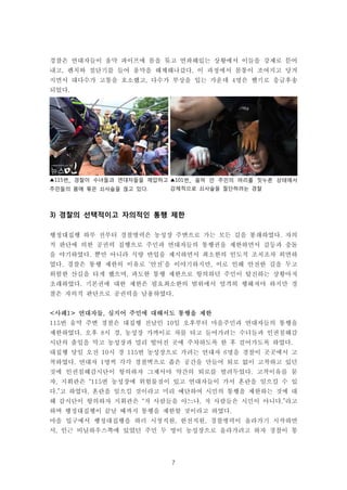 7
▲115번_ 경찰이 수녀들과 연대자들을 제압하고
주민들의 몸에 묶은 쇠사슬을 끊고 있다.
▲101번_ 움막 안 주민의 머리를 짓누른 상태에서
강제적으로 쇠사슬을 절단하려는 경찰
경찰은 연대자들이 움막 파이프에 몸을 묶고 연좌해있는 상황에서 이들을 강제로 뜯어
내고, 펜치와 절단기를 들어 움막을 해체해나갔다. 이 과정에서 몸통이 조여지고 당겨
지면서 대다수가 고통을 호소했고, 다수가 부상을 입는 가운데 4명은 헬기로 응급후송
되었다.
3) 경찰의 선택적이고 자의적인 통행 제한
행정대집행 하루 전부터 경찰병력은 농성장 주변으로 가는 모든 길을 봉쇄하였다. 자의
적 판단에 의한 공권력 집행으로 주민과 연대자들의 통행권을 제한하면서 갈등과 충돌
을 야기하였다. 뿐만 아니라 식량 반입을 제지하면서 최소한의 인도적 조치조차 외면하
였다. 경찰은 통행 제한의 이유로 ‘안전’을 이야기하지만, 이로 인해 안전한 길을 두고
위험한 산길을 타게 했으며, 과도한 통행 제한으로 항의하던 주민이 탈진하는 상황마저
초래하였다. 기본권에 대한 제한은 필요최소한의 범위에서 엄격히 행해져야 하지만 경
찰은 자의적 판단으로 공권력을 남용하였다.
<사례1> 연대자들, 심지어 주민에 대해서도 통행을 제한
115번 움막 주변 경찰은 대집행 전날인 10일 오후부터 마을주민과 연대자들의 통행을
제한하였다. 오후 8시 경, 농성장 가까이로 차를 타고 들어가려는 수녀들과 인권침해감
시단의 출입을 막고 농성장과 멀리 떨어진 곳에 주차하도록 한 후 걸어가도록 하였다.
대집행 당일 오전 10시 경 115번 농성장으로 가려는 연대자 6명을 경찰이 곳곳에서 고
착하였다. 연대자 1명씩 각각 경찰벽으로 좁은 공간을 만들어 퇴로 없이 고착하고 있던
것에 인권침해감시단이 항의하자 그제서야 약간의 퇴로를 벌려두었다. 고착이유를 묻
자, 지휘관은 “115번 농성장에 위험물질이 있고 연대자들이 가서 혼란을 일으킬 수 있
다.”고 하였다. 혼란을 일으킬 것이라고 미리 예단하여 시민의 통행을 제한하는 것에 대
해 감시단이 항의하자 지휘관은 “저 사람들을 아느냐, 저 사람들은 시민이 아니다.”라고
하며 행정대집행이 끝날 때까지 통행을 제한할 것이라고 하였다.
마을 입구에서 행정대집행을 하러 시청직원, 한전직원, 경찰병력이 올라가기 시작하면
서, 인근 비닐하우스쪽에 있었던 주민 두 명이 농성장으로 올라가려고 하자 경찰이 통
 