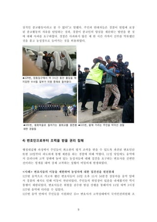 9
▲101번_ 용회마을로 들어가는 용회교를 원천봉
쇄한 경찰들
▲115번_ 밭에 가려는 주민을 막아선 경찰
▲129번_ 장동입구에서 약 3시간 동안 출입을 제
지당한 수녀들 일부가 의원 중재로 들어왔다.
상적인 종교활동이라고 볼 수 없다”고 말했다. 주민과 연대자들은 경찰이 헌법에 보장
된 종교활동의 자유를 탄압하는 것과, 경찰이 종교인의 양심을 재단하는 발언을 한 것
에 대해 사과를 요구하였다. 경찰은 사과하지 않은 채 한 시간 가까이 신부를 억류했던
것을 풀고 농성장으로 들어가는 것을 허용하였다.
4) 변호인으로부터 조력을 받을 권리 침해
행정대집행 과정에서 주민들이 최소한의 법적 조력을 받을 수 있도록 파견된 변호인단
또한 10일부터 과도하게 통행 제한을 하는 경찰에 의해 막혔다. 11일 당일에도 움막에
서 끌려나와 고착 상태에 놓여 있는 농성자들에 대해 접견을 요구하는 변호사를 신변안
전이라는 핑계를 대며 강제 고착하는 상황이 비일비재 발생하였다.
<사례> 변호사들의 이동을 제한하며 농성자에 대한 접견권을 원천봉쇄
127번 움막으로 가고자 했던 변호사들이 10일 오후 11시 50분경 장동마을 움막 앞에
서 경찰의 제지로 인해 이동이 차단되었다. 주민들의 위임장이 있음을 내세웠지만 역시
통행이 제한되었다. 변호사들은 위험을 감수한 밤길 산행을 통해서야 11일 새벽 3시경
127번 움막에 다다를 수 있었다.
127번 움막 안에서 주민들을 지원하던 김** 변호사가 고착상태에서 국가인권위원회 조
 