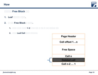 forensicinsight.org Page 15
How
1. Leaf 페이지를 찾는다.
2. 첫 번째 Free Block을 찾는다.
1. 페이지 헤더의 오프셋 1~2에 있는 가장 첫 번째 비 활성 오프셋을 찾고
2. 삭제된 Leaf Cell 체인을 읽어나가자
다음으로 Free Block 복구
Page Header
Cell offset 1…n
Free Space
Cell n
Deleted cell
Cell n-2 … 1
 