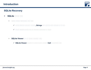 forensicinsight.org Page 4
Introduction
 SQLite 파일의 복구
• 데이터 추출을 효과적으로 하는 방법
 텍스트 형식으로 저장되어 있으므로, Strings 같은 명령어로 모든 데이터를 볼 수 있음
 삭제된 데이터로 범위를 줄인 후 분석하면 조금이나마 더 효율적
• SQLite Viewer로 볼 수 있도록 복원하는 방법
 SQLite Viewer가 해석할 수 있도록 구조를 복원하고 Cell을 연결시키는 작업
SQLite Recovery
 