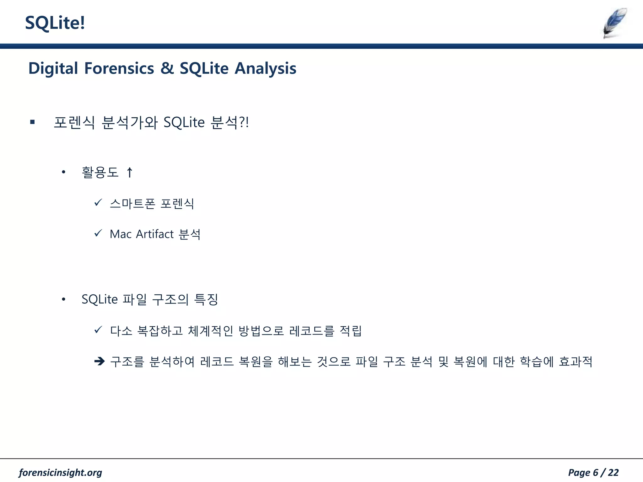 forensicinsight.org Page 6 / 22
SQLite!
 포렌식 분석가와 SQLite 분석?!
• 활용도 ↑
 스마트폰 포렌식
 Mac Artifact 분석
• SQLite 파일 구조의 특징
 다소 복잡하고 체계적인 방법으로 레코드를 적립
 구조를 분석하여 레코드 복원을 해보는 것으로 파일 구조 분석 및 복원에 대한 학습에 효과적
Digital Forensics & SQLite Analysis
 