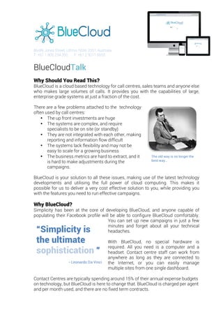  
	
  
	
  
86/89 Jones Street, Ultimo, NSW 2007, Australia
T: +61 1 800 234 350 F: +61 2 9211 6655
BlueCloudTalk
Why Should You Read This?
BlueCloud is a cloud based technology for call centres, sales teams and anyone else
who makes large volumes of calls. It provides you with the capabilities of large,
enterprise grade systems at just a fraction of the cost.
	
  
There are a few problems attached to the technology
often used by call centres:
• The up front investments are huge
• The systems are complex, and require
specialists to be on site (or standby)
• They are not integrated with each other, making
reporting and information flow difficult
• The systems lack flexibility and may not be
easy to scale for a growing business
• The business metrics are hard to extract, and it
is hard to make adjustments during the
campaigns.
BlueCloud is your solution to all these issues, making use of the latest technology
developments and utilising the full power of cloud computing. This makes it
possible for us to deliver a very cost effective solution to you, while providing you
with the features you need to run effective campaigns.
	
  
Why BlueCloud?
Simplicity has been at the core of developing BlueCloud, and anyone capable of
populating their Facebook profile will be able to configure BlueCloud comfortably.
You can set up new campaigns in just a few
minutes and forget about all your technical
headaches.
With BlueCloud, no special hardware is
required. All you need is a computer and a
headset. Contact centre staff can work from
anywhere as long as they are connected to
the Internet, or you can easily manage
multiple sites from one single dashboard.
Contact Centres are typically spending around 15% of their annual expense budgets
on technology, but BlueCloud is here to change that. BlueCloud is charged per agent
and per month used, and there are no fixed term contracts.
“Simplicity is
the ultimate
sophistication ”
- Leonardo Da Vinci
The old way is no longer the
best way…
 