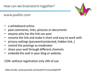 How can we brainstorm together?
www.padlet.com
10
• a whiteboard online
• post comments, links, pictures or documents
• anyone who has the link can post
• rename the link and make it short and easy to work with
• privacy settings (password protected, hidden link..)
• control the postings as moderator
• share your wall through different channels
• embedd the wall in your blog or website.
CON: without registration only 24h of use
Video-Guide: www.youtube.com/watch?v=UuzciL8qCYM
 