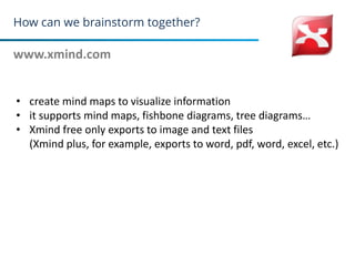 How can we brainstorm together?
www.xmind.com
12
• create mind maps to visualize information
• it supports mind maps, fishbone diagrams, tree diagrams…
• Xmind free only exports to image and text files
(Xmind plus, for example, exports to word, pdf, word, excel, etc.)
 