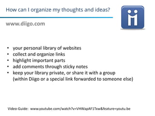 How can I organize my thoughts and ideas?
www.diigo.com
15
• your personal library of websites
• collect and organize links
• highlight important parts
• add comments through sticky notes
• keep your library private, or share it with a group
(within Diigo or a special link forwarded to someone else)
Video-Guide: www.youtube.com/watch?v=VHWapAF1Txw&feature=youtu.be
 