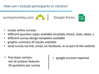 How can I include participants or citizens?
surveymonkey.com
19
Google forms
• create online surveys
• different question types available (multiple choice, texts, dates..)
• different survey design templates available
• graphic summary of results available
• send survey via link, email, on facebook, or as part of the website
• free basic version:
not all analysis features
10 questions per survey
• google account required
 