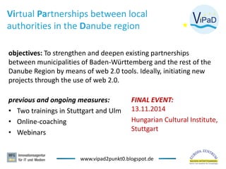 Virtual Partnerships between local
authorities in the Danube region
objectives: To strengthen and deepen existing partnerships
between municipalities of Baden-Württemberg and the rest of the
Danube Region by means of web 2.0 tools. Ideally, initiating new
projects through the use of web 2.0.
previous and ongoing measures:
• Two trainings in Stuttgart and Ulm
• Online-coaching
• Webinars
2
FINAL EVENT:
13.11.2014
Hungarian Cultural Institute,
Stuttgart
www.vipad2punkt0.blogspot.de
 