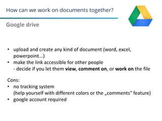 How can we work on documents together?
Google drive
23
• upload and create any kind of document (word, excel,
powerpoint...)
• make the link accessible for other people
- decide if you let them view, comment on, or work on the file
Cons:
• no tracking system
(help yourself with different colors or the „comments“ feature)
• google account required
 