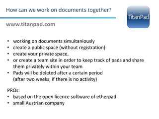 How can we work on documents together?
www.titanpad.com
25
• working on documents simultaniously
• create a public space (without registration)
• create your private space,
• or create a team site in order to keep track of pads and share
them privately within your team
• Pads will be deleted after a certain period
(after two weeks, if there is no activity)
PROs:
• based on the open licence software of etherpad
• small Austrian company
 