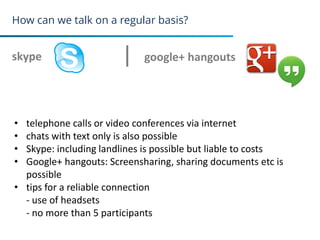 How can we talk on a regular basis?
skype
27
google+ hangouts
• telephone calls or video conferences via internet
• chats with text only is also possible
• Skype: including landlines is possible but liable to costs
• Google+ hangouts: Screensharing, sharing documents etc is
possible
• tips for a reliable connection
- use of headsets
- no more than 5 participants
 