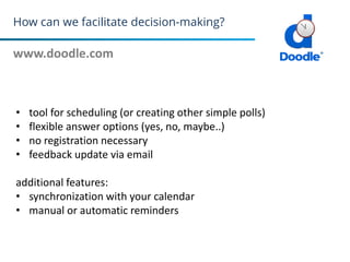 How can we facilitate decision-making?
www.doodle.com
29
• tool for scheduling (or creating other simple polls)
• flexible answer options (yes, no, maybe..)
• no registration necessary
• feedback update via email
additional features:
• synchronization with your calendar
• manual or automatic reminders
 