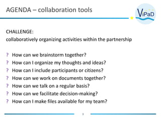 AGENDA – collaboration tools
3
CHALLENGE:
collaboratively organizing activities within the partnership
? How can we brainstorm together?
? How can I organize my thoughts and ideas?
? How can I include participants or citizens?
? How can we work on documents together?
? How can we talk on a regular basis?
? How can we facilitate decision-making?
? How can I make files available for my team?
 